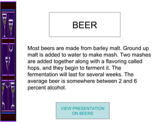 Most beers are made from barley malt. Ground up malt is added to water to make mash. Two mashes are added together along with a flavoring called hops, and they begin to ferment it. The fermentation will last for several weeks. The average beer is somewhere between 2 and 6 percent alcohol. BEER VIEW PRESENTATION ON BEERS 