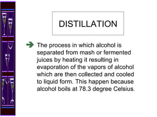 The process in which alcohol is separated from mash or fermented juices by heating it resulting in evaporation of the vapors of alcohol which are then collected and cooled to liquid form. This happen because alcohol boils at 78.3 degree Celsius . DISTILLATION 