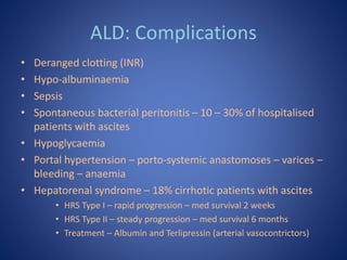 ALD: Complications
• Deranged clotting (INR)
• Hypo-albuminaemia
• Sepsis
• Spontaneous bacterial peritonitis – 10 – 30% o...