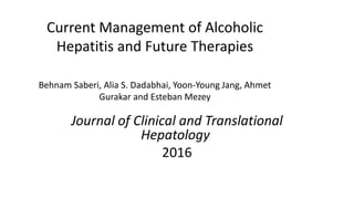 Current Management of Alcoholic
Hepatitis and Future Therapies
Behnam Saberi, Alia S. Dadabhai, Yoon-Young Jang, Ahmet
Gurakar and Esteban Mezey
Journal of Clinical and Translational
Hepatology
2016
 