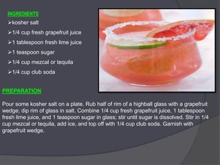 INGREDIENTS
kosher salt
1/4 cup fresh grapefruit juice
1 tablespoon fresh lime juice
1 teaspoon sugar
1/4 cup mezcal or tequila
1/4 cup club soda
PREPARATION
Pour some kosher salt on a plate. Rub half of rim of a highball glass with a grapefruit
wedge; dip rim of glass in salt. Combine 1/4 cup fresh grapefruit juice, 1 tablespoon
fresh lime juice, and 1 teaspoon sugar in glass; stir until sugar is dissolved. Stir in 1/4
cup mezcal or tequila, add ice, and top off with 1/4 cup club soda. Garnish with
grapefruit wedge.
 