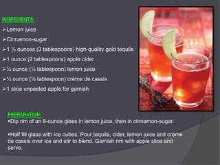INGREDIENTS:
Lemon juice
Cinnamon-sugar
1 ½ ounces (3 tablespoons) high-quality gold tequila
1 ounce (2 tablespoons) apple cider
¼ ounce (½ tablespoon) lemon juice
¼ ounce (½ tablespoon) crème de cassis
1 slice unpeeled apple for garnish
PREPARATION:
Dip rim of an 8-ounce glass in lemon juice, then in cinnamon-sugar.
Half fill glass with ice cubes. Pour tequila, cider, lemon juice and crème
de cassis over ice and stir to blend. Garnish rim with apple slice and
serve.
 