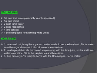 INGREDIENTS
 3/4 cup lime juice (preferably freshly squeezed)
 1/2 cup vodka
 2 cups tonic water
 2 cups raspberries
 1 lime (sliced)
 1 btl champagne (or sparkling white wine)
HOW TO MIX
 1. In a small pot, bring the sugar and water to a boil over medium heat. Stir to make
sure the sugar dissolves. Let cool to room temperature.
 2. In a large pitcher, stir the cooled simple syrup with the lime juice, vodka and tonic
water to combine. Stir in the raspberries and lime slices.
 3. Just before you’re ready to serve, add the Champagne. Serve chilled.
 