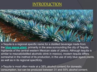 Tequila is a regional specific name for a distilled beverage made from
the blue agave plant, primarily in the area surrounding the city of Tequila,
highlands of the central western Mexican state of Jalisco. Although tequila is
similar to mezcal(distilled alcoholic drink in mexico), modern tequila differs
somewhat in the method of its production, in the use of only blue agave plants,
as well as in its regional specificity.
Tequila is most often made at a 38% alcohol content) for domestic
consumption, but can be produced between 31 and 55% alcohol content.
INTRODUCTION
 