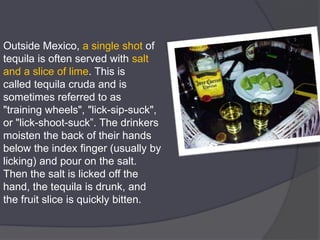 Outside Mexico, a single shot of
tequila is often served with salt
and a slice of lime. This is
called tequila cruda and is
sometimes referred to as
"training wheels", "lick-sip-suck",
or "lick-shoot-suck”. The drinkers
moisten the back of their hands
below the index finger (usually by
licking) and pour on the salt.
Then the salt is licked off the
hand, the tequila is drunk, and
the fruit slice is quickly bitten.
 