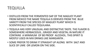 TEQUILLA
• DISTILLED FROM THE FERMENTED SAP OF THE MAGUEY PLANT
FROM MEXICO THE NAME TEQUILA IS DERIVED FROM THE BLUE
VARI...