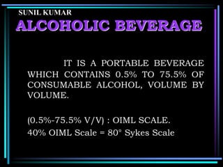 SUNIL KUMAR

ALCOHOLIC BEVERAGE
IT IS A PORTABLE BEVERAGE
WHICH CONTAINS 0.5% TO 75.5% OF
CONSUMABLE ALCOHOL, VOLUME BY
VOLUME.
(0.5%-75.5% V/V) : OIML SCALE.
40% OIML Scale = 80° Sykes Scale

 
