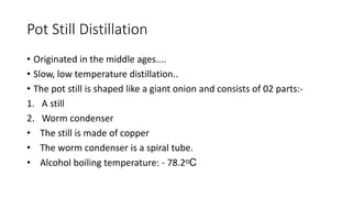 Pot Still Distillation
• Originated in the middle ages....
• Slow, low temperature distillation..
• The pot still is shaped like a giant onion and consists of 02 parts:-
1. A still
2. Worm condenser
• The still is made of copper
• The worm condenser is a spiral tube.
• Alcohol boiling temperature: - 78.2ᵒC
 