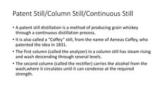 Patent Still/Column Still/Continuous Still
• A patent still distillation is a method of producing grain whiskey
through a continuous distillation process.
• It is also called a “Coffey” still, from the name of Aeneas Coffey, who
patented the idea in 1831.
• The first column (called the analyzer) in a column still has steam rising
and wash descending through several levels.
• The second column (called the rectifier) carries the alcohol from the
wash,where it circulates until it can condense at the required
strength.
 