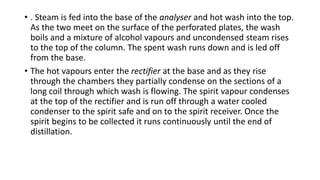 • . Steam is fed into the base of the analyser and hot wash into the top.
As the two meet on the surface of the perforated plates, the wash
boils and a mixture of alcohol vapours and uncondensed steam rises
to the top of the column. The spent wash runs down and is led off
from the base.
• The hot vapours enter the rectifier at the base and as they rise
through the chambers they partially condense on the sections of a
long coil through which wash is flowing. The spirit vapour condenses
at the top of the rectifier and is run off through a water cooled
condenser to the spirit safe and on to the spirit receiver. Once the
spirit begins to be collected it runs continuously until the end of
distillation.
 