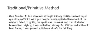 Traditional/Primitive Method
• Gun Powder: To test alcoholic strength initially distillers mixed equal
quantities of Spirit with gun powder and applied a flame to it. if the
mixture failed to ignite, the spirit was too weak and if exploded or
burned too brightly, it was called too strong. But if it burned with mild
blue flame, it was proved suitable and safe for drinking.
 