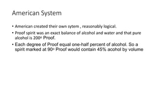 American System
• American created their own sytem , reasonably logical.
• Proof spirit was an exact balance of alcohol and water and that pure
alcohol is 200ᵒ Proof.
• Each degree of Proof equal one-half percent of alcohol. So a
spirit marked at 90ᵒ Proof would contain 45% acohol by volume
 