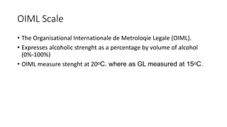 OIML Scale
• The Organisational Internationale de Metroloqie Legale (OIML).
• Expresses alcoholic strenght as a percentage by volume of alcohol
(0%-100%)
• OIML measure stenght at 20ᵒC. where as GL measured at 15ᵒC.
 
