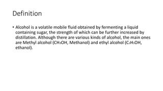 Definition
• Alcohol is a volatile mobile fluid obtained by fermenting a liquid
containing sugar, the strength of which can be further increased by
distillation. Although there are various kinds of alcohol, the main ones
are Methyl alcohol (CH3OH, Methanol) and ethyl alcohol (C2H5OH,
ethanol).
 