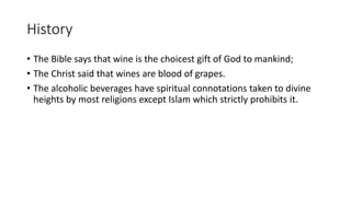 History
• The Bible says that wine is the choicest gift of God to mankind;
• The Christ said that wines are blood of grapes.
• The alcoholic beverages have spiritual connotations taken to divine
heights by most religions except Islam which strictly prohibits it.
 