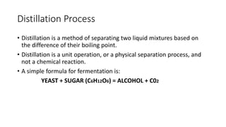 Distillation Process
• Distillation is a method of separating two liquid mixtures based on
the difference of their boiling point.
• Distillation is a unit operation, or a physical separation process, and
not a chemical reaction.
• A simple formula for fermentation is:
YEAST + SUGAR (C6H12O6) = ALCOHOL + C02
 