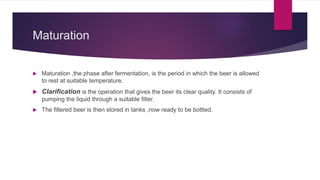 Maturation
 Maturation ,the phase after fermentation, is the period in which the beer is allowed
to rest at suitable temperature.
 Clarification is the operation that gives the beer its clear quality. It consists of
pumping the liquid through a suitable filter.
 The filtered beer is then stored in tanks ,now ready to be bottled.
 