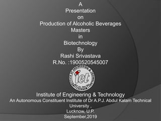 A
Presentation
on
Production of Alcoholic Beverages
Masters
in
Biotechnology
By
Rashi Srivastava
R.No. :1900520545007
Institute of Engineering & Technology
An Autonomous Constituent Institute of Dr A.P.J. Abdul Kalam Technical
University ,
Lucknow, U.P.
September,2019
 