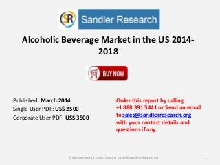 Alcoholic Beverage Market in the US 2014-
2018
Order this report by calling
+1 888 391 5441 or Send an email
to sales@sandlerresearch.org
with your contact details and
questions if any.
1© SandlerResearch.org/ Contact sales@sandlerresearch.org
Published: March 2014
Single User PDF: US$ 2500
Corporate User PDF: US$ 3500
 
