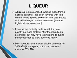 LIQUEUR
A liqueur is an alcoholic beverage made from a
distilled spirit that has been flavored with fruit,
cream, herbs, spices, flowers or nuts and bottled
with added sugar or other sweetener (such as
high-fructose corn syrup).
Liqueurs are typically quite sweet; they are
usually not aged for long after the ingredients
are mixed, but may have resting periods during
their production to allow flavors to marry.
Most liqueurs have a lower alcohol content (15
30% ABV) than spirits, but some contain as
much as 55%ABV.
 