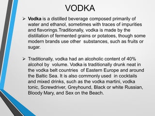 VODKA
Vodka is a distilled beverage composed primarily of
water and ethanol, sometimes with traces of impurities
and flavorings.Traditionally, vodka is made by the
distillation of fermented grains or potatoes, though some
modern brands use other substances, such as fruits or
sugar.
Traditionally, vodka had an alcoholic content of 40%
alcohol by volume. Vodka is traditionally drunk neat in
the vodka belt countries of Eastern Europe and around
the Baltic Sea. It is also commonly used in cocktails
and mixed drinks, such as the vodka martini, vodka
tonic, Screwdriver, Greyhound, Black or white Russian,
Bloody Mary, and Sex on the Beach.
 