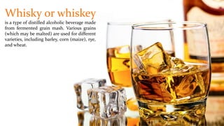 Whisky or whiskey
is a type of distilled alcoholic beverage made
from fermented grain mash. Various grains
(which may be malted) are used for different
varieties, including barley, corn (maize), rye,
and wheat.
 