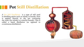 Pot Still Distillation
A Pot Still Distillation is a type of still used
in distilling spirits such as whisky or brandy. Heat
is applied directly to the pot containing
the wash (for whisky) or wine(for brandy). This is
called a batch distillation (as opposed to
a continuous distillation).
 