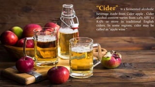 “Cider” is a fermented alcoholic
beverage made from Cider apple . Cider
alcohol content varies from 1.2% ABV to
8.5% or more in traditional English
ciders. In some regions, cider may be
called as "apple wine ‘’
 