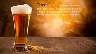 “Beer” is a beverage fermented
from grain mash. It is made from barley or
a blend of several grains. Beer is the most
consumed alcoholic beverage in the world.
 