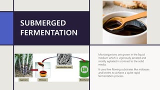 SUBMERGED
FERMENTATION
Microorganisms are grown in the liquid
medium which is vigorously aerated and
mostly agitated in contrast to the solid
media.
It uses free flowing substrates like molasses
and broths to achieve a quite rapid
fermentation process.
 