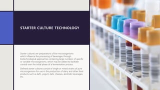 STARTER CULTURE TECHNOLOGY
Starter cultures are preparations of live microorganisms
which influence the processing of beverages through
biotechnological approaches containing large numbers of specific
or variable microorganisms, which may be added to facilitate
control over the initial phase of a fermentation process.
Defined starter cultures consist of single or mixed strains of pure
microorganisms for use in the production of dairy and other food
products such as kefir, yogurt, dahi, cheeses, alcoholic beverages,
etc.
 