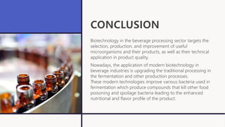 CONCLUSION
Biotechnology in the beverage processing sector targets the
selection, production, and improvement of useful
microorganisms and their products, as well as their technical
application in product quality.
Nowadays, the application of modern biotechnology in
beverage industries is upgrading the traditional processing in
the fermentation and other production processes.
These modern technologies improve various bacteria used in
fermentation which produce compounds that kill other food
poisoning and spoilage bacteria leading to the enhanced
nutritional and flavor profile of the product.
 