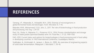 REFERENCES
Tamang, J.P., Watanabe, K., Holzapfel, W.H., 2016. Diversity of microorganisms in
global fermented foods and beverages. Front. Microbiol. 8, 7–16.
Balarabe, M.M., Mohammed, S.S.D., Idris, S., 2017. The role of biotechnology in food production
and processing. Ind. Eng. 1, 24–35.
Paul, S.K., Dutta, H., Mahanta, C.L., Prasanna, K.G.V., 2014. Process standardisation and storage
study of sweet potato (Ipomoea batatas) wine. Int. Food Res. J. 21 (3), 1149–1156.
FAO, 2010. Current status and options for biotechnologies in food processing and in food safety
in developing countries. In: FAO International Conference, Guadalajara, Mexico.
Srabhakar, A., Krishnaiah, K., Janaun, J., Bono, A., 2005. An overview of engineering aspects
of solid state fermentation. Malaysian J. Microbiol. 1, 10–16.
 