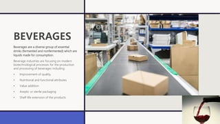BEVERAGES
Beverages are a diverse group of essential
drinks (fermented and nonfermented) which are
liquids made for consumption.
Beverage industries are focusing on modern
biotechnological processes for the production
and processing of beverages including:
• Improvement of quality,
• Nutritional and functional attributes
• Value addition
• Aseptic or sterile packaging
• Shelf-life extension of the products
 