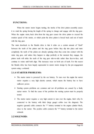 VEHICLE CONTROLING WITH ALCOHOLIC DETECTION
MECHANICAL ENGINEERING, SISTK Page 10
FUNCTIONS:
When the starter motor begins turning, the inertia of the drive pinion assembly causes
it to wind the spring forcing the length of the spring to change and engage with the ring gear.
When the engine starts, back drive from the ring gear causes the drive pinion to exceed the
rotation speed of the starter, at which point the drive pinion is forced back and out of mesh
with the ring gear.
The main drawback to the Bendix drive is that it relies on a certain amount of "clash"
between the teeth of the pinion and the ring gears before they slip into place and mate
completely; the teeth of the pinion are already spinning when they come into contact with the
static ring gear, and unless they happen to align perfectly at the moment they engage, the
pinion teeth will strike the teeth of the ring gear side-to-side rather than face-to-face, and
continue to rotate until both align. This increases wear on both sets of teeth. For this reason
the Bendix drive has been largely superseded in starter motor design by the pre-engagement
system using a solenoid.
2.1.4 STARTER PROBLEMS:
 The starter motor is powered by the car battery. To turn over the engine the starter
motor requires a very high electric current, which means the battery has to have
sufficient power.
 Starting system problems are common and not all problems are caused by a faulty
starter motor. To find the cause of the problem the starting system must be properly
tested.
 The starter motor requires a very high current to turn over the engine, that's why it's
connected to the battery with thick (large gauge) cables (see the diagram). The
negative (ground) cable connects the "-" battery terminal to the engine cylinder block,
close to the starter. The positive cable connects the "+" battery terminal to the starter
solenoid.
2.2 SOLENOID:
 