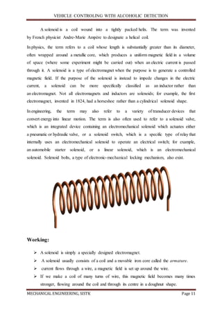 VEHICLE CONTROLING WITH ALCOHOLIC DETECTION
MECHANICAL ENGINEERING, SISTK Page 11
A solenoid is a coil wound into a tightly packed helix. The term was invented
by French physicist Andre-Marie Ampère to designate a helical coil.
In physics, the term refers to a coil whose length is substantially greater than its diameter,
often wrapped around a metallic core, which produces a uniform magnetic field in a volume
of space (where some experiment might be carried out) when an electric current is passed
through it. A solenoid is a type of electromagnet when the purpose is to generate a controlled
magnetic field. If the purpose of the solenoid is instead to impede changes in the electric
current, a solenoid can be more specifically classified as an inductor rather than
an electromagnet. Not all electromagnets and inductors are solenoids; for example, the first
electromagnet, invented in 1824, had a horseshoe rather than a cylindrical solenoid shape.
In engineering, the term may also refer to a variety of transducer devices that
convert energy into linear motion. The term is also often used to refer to a solenoid valve,
which is an integrated device containing an electromechanical solenoid which actuates either
a pneumatic or hydraulic valve, or a solenoid switch, which is a specific type of relay that
internally uses an electromechanical solenoid to operate an electrical switch; for example,
an automobile starter solenoid, or a linear solenoid, which is an electromechanical
solenoid. Solenoid bolts, a type of electronic-mechanical locking mechanism, also exist.
Working:
 A solenoid is simply a specially designed electromagnet.
 A solenoid usually consists of a coil and a movable iron core called the armature.
 current flows through a wire, a magnetic field is set up around the wire.
 If we make a coil of many turns of wire, this magnetic field becomes many times
stronger, flowing around the coil and through its centre in a doughnut shape.
 
