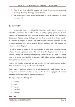 VEHICLE CONTROLING WITH ALCOHOLIC DETECTION
MECHANICAL ENGINEERING, SISTK Page 12
 When the coil of the solenoid is energized with current, the core moves to increase the
flux linkage by closing the air gap between the cores.
 The movable core is usally spring-loaded to allow the core to retract when the current
is switched off.
2.3 BATTERY:
An automotive battery is a rechargeable battery that supplies electric energy to an
automobile. Traditionally, this is called an SLI, for starting, lighting, ignition, and its main
purpose is to start the engine. Once the engine is running, power for the car is supplied by
the alternator. Typically, starting discharges less than three per cent of the battery capacity.
SLI batteries are designed to release a high burst of current, measured in amperes, and then
be quickly recharged. They are not designed for deep discharge, and a full discharge can
reduce the battery's lifespan.[1]
As well as starting the engine an SLI battery supplies the extra power necessary when the
vehicle's electrical requirements exceed the supply from the charging system. It is also a
stabilizer, evening out potentially-damaging voltage spikes.[2] While the engine is running,
most of the power is provided by the alternator, which includes a voltage regulator to keep
the output between 13.5 and 14.5 V.[3]
Modern SLI batteries are lead-acid type and provide 12.6 volts of direct current, nominally
12 V. The battery is actually six cells connected serially.[4]
Battery electric vehicles are powered by a high-voltage electric vehicle battery, but they
usually have an automotive battery as well, so that it can be equipped with standard
automotive accessories which are designed to run on 12 V.
The major components of battery are:
 Container
 Plates
 Separator
 Cell above
 Electrolyte
Working:
 