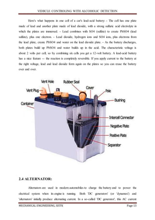 VEHICLE CONTROLING WITH ALCOHOLIC DETECTION
MECHANICAL ENGINEERING, SISTK Page 13
Here's what happens in one cell of a car's lead-acid battery: - The cell has one plate
made of lead and another plate made of lead dioxide, with a strong sulfuric acid electrolyte in
which the plates are immersed. - Lead combines with SO4 (sulfate) to create PbSO4 (lead
sulfate), plus one electron. - Lead dioxide, hydrogen ions and SO4 ions, plus electrons from
the lead plate, create PbSO4 and water on the lead dioxide plate. - As the battery discharges,
both plates build up PbSO4 and water builds up in the acid. The characteristic voltage is
about 2 volts per cell, so by combining six cells you get a 12-volt battery. A lead-acid battery
has a nice feature -- the reaction is completely reversible. If you apply current to the battery at
the right voltage, lead and lead dioxide form again on the plates so you can reuse the battery
over and over.
2.4 ALTERNATOR:
Alternators are used in modern automobiles to charge the battery and to power the
electrical system when its engine is running. Both 'DC generators' (or 'dynamos') and
'alternators' initially produce alternating current. In a so-called 'DC generator', this AC current
 