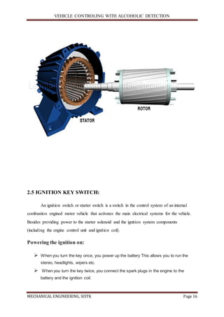 VEHICLE CONTROLING WITH ALCOHOLIC DETECTION
MECHANICAL ENGINEERING, SISTK Page 16
2.5 IGNITION KEY SWITCH:
An ignition switch or starter switch is a switch in the control system of an internal
combustion engined motor vehicle that activates the main electrical systems for the vehicle.
Besides providing power to the starter solenoid and the ignition system components
(including the engine control unit and ignition coil).
Powering the ignition on:
 When you turn the key once, you power up the battery This allows you to run the
stereo, headlights, wipers etc.
 When you turn the key twice, you connect the spark plugs in the engine to the
battery and the ignition coil.
 