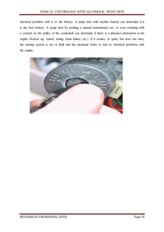 VEHICLE CONTROLING WITH ALCOHOLIC DETECTION
MECHANICAL ENGINEERING, SISTK Page 18
electrical problem with it or the battery. A jump start with another battery can determine if it
is the bad battery. A jump start by pushing a manual transmission car, or even cranking with
a wrench on the pulley of the crankshaft can determine if there is a physical obstruction in the
engine (locked up, rusted, timing chain failure, etc.). If it cranks, or spins, but does not start,
the starting system is not at fault and the mechanic looks to fuel or electrical problems with
the engine.
 