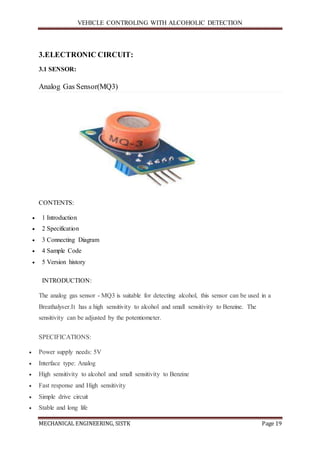VEHICLE CONTROLING WITH ALCOHOLIC DETECTION
MECHANICAL ENGINEERING, SISTK Page 19
3.ELECTRONIC CIRCUIT:
3.1 SENSOR:
Analog Gas Sensor(MQ3)
CONTENTS:
 1 Introduction
 2 Specification
 3 Connecting Diagram
 4 Sample Code
 5 Version history
INTRODUCTION:
The analog gas sensor - MQ3 is suitable for detecting alcohol, this sensor can be used in a
Breathalyser.It has a high sensitivity to alcohol and small sensitivity to Benzine. The
sensitivity can be adjusted by the potentiometer.
SPECIFICATIONS:
 Power supply needs: 5V
 Interface type: Analog
 High sensitivity to alcohol and small sensitivity to Benzine
 Fast response and High sensitivity
 Simple drive circuit
 Stable and long life
 