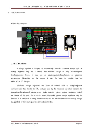 VEHICLE CONTROLING WITH ALCOHOLIC DETECTION
MECHANICAL ENGINEERING, SISTK Page 20
 Size:36.4x26.6mm
Connecting Diagram:
3.2 REGULATOR:
A voltage regulator is designed to automatically maintain a constant voltage level. A
voltage regulator may be a simple "feed-forward" design or may include negative
feedback control loops. It may use an electromechanical mechanism, or electronic
components. Depending on the design, it may be used to regulate one or
more AC or DC voltages.
Electronic voltage regulators are found in devices such as computer power
supplies where they stabilize the DC voltages used by the processor and other elements. In
automobile alternators and central power station generator plants, voltage regulators control
the output of the plant. In an electric power distribution system, voltage regulators may be
installed at a substation or along distribution lines so that all customers receive steady voltage
independent of how much power is drawn from the line.
 
