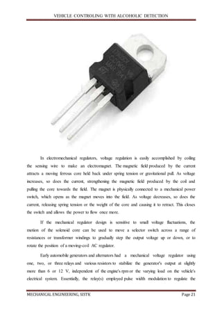 VEHICLE CONTROLING WITH ALCOHOLIC DETECTION
MECHANICAL ENGINEERING, SISTK Page 21
In electromechanical regulators, voltage regulation is easily accomplished by coiling
the sensing wire to make an electromagnet. The magnetic field produced by the current
attracts a moving ferrous core held back under spring tension or gravitational pull. As voltage
increases, so does the current, strengthening the magnetic field produced by the coil and
pulling the core towards the field. The magnet is physically connected to a mechanical power
switch, which opens as the magnet moves into the field. As voltage decreases, so does the
current, releasing spring tension or the weight of the core and causing it to retract. This closes
the switch and allows the power to flow once more.
If the mechanical regulator design is sensitive to small voltage fluctuations, the
motion of the solenoid core can be used to move a selector switch across a range of
resistances or transformer windings to gradually step the output voltage up or down, or to
rotate the position of a moving-coil AC regulator.
Early automobile generators and alternators had a mechanical voltage regulator using
one, two, or three relays and various resistors to stabilize the generator's output at slightly
more than 6 or 12 V, independent of the engine's rpm or the varying load on the vehicle's
electrical system. Essentially, the relay(s) employed pulse width modulation to regulate the
 