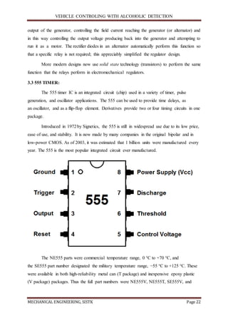 VEHICLE CONTROLING WITH ALCOHOLIC DETECTION
MECHANICAL ENGINEERING, SISTK Page 22
output of the generator, controlling the field current reaching the generator (or alternator) and
in this way controlling the output voltage producing back into the generator and attempting to
run it as a motor. The rectifier diodes in an alternator automatically perform this function so
that a specific relay is not required; this appreciably simplified the regulator design.
More modern designs now use solid state technology (transistors) to perform the same
function that the relays perform in electromechanical regulators.
3.3 555 TIMER:
The 555 timer IC is an integrated circuit (chip) used in a variety of timer, pulse
generation, and oscillator applications. The 555 can be used to provide time delays, as
an oscillator, and as a flip-flop element. Derivatives provide two or four timing circuits in one
package.
Introduced in 1972by Signetics, the 555 is still in widespread use due to its low price,
ease of use, and stability. It is now made by many companies in the original bipolar and in
low-power CMOS. As of 2003, it was estimated that 1 billion units were manufactured every
year. The 555 is the most popular integrated circuit ever manufactured.
The NE555 parts were commercial temperature range, 0 °C to +70 °C, and
the SE555 part number designated the military temperature range, −55 °C to +125 °C. These
were available in both high-reliability metal can (T package) and inexpensive epoxy plastic
(V package) packages. Thus the full part numbers were NE555V, NE555T, SE555V, and
 