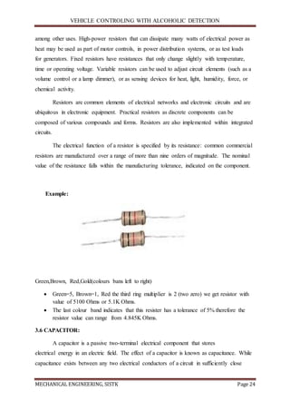 VEHICLE CONTROLING WITH ALCOHOLIC DETECTION
MECHANICAL ENGINEERING, SISTK Page 24
among other uses. High-power resistors that can dissipate many watts of electrical power as
heat may be used as part of motor controls, in power distribution systems, or as test loads
for generators. Fixed resistors have resistances that only change slightly with temperature,
time or operating voltage. Variable resistors can be used to adjust circuit elements (such as a
volume control or a lamp dimmer), or as sensing devices for heat, light, humidity, force, or
chemical activity.
Resistors are common elements of electrical networks and electronic circuits and are
ubiquitous in electronic equipment. Practical resistors as discrete components can be
composed of various compounds and forms. Resistors are also implemented within integrated
circuits.
The electrical function of a resistor is specified by its resistance: common commercial
resistors are manufactured over a range of more than nine orders of magnitude. The nominal
value of the resistance falls within the manufacturing tolerance, indicated on the component.
Example:
Green,Brown, Red,Gold(colours bans left to right)
 Green=5, Brown=1, Red the third ring multiplier is 2 (two zero) we get resistor with
value of 5100 Ohms or 5.1K Ohms.
 The last colour band indicates that this resister has a tolerance of 5% therefore the
resistor value can range from 4.845K Ohms.
3.6 CAPACITOR:
A capacitor is a passive two-terminal electrical component that stores
electrical energy in an electric field. The effect of a capacitor is known as capacitance. While
capacitance exists between any two electrical conductors of a circuit in sufficiently close
 