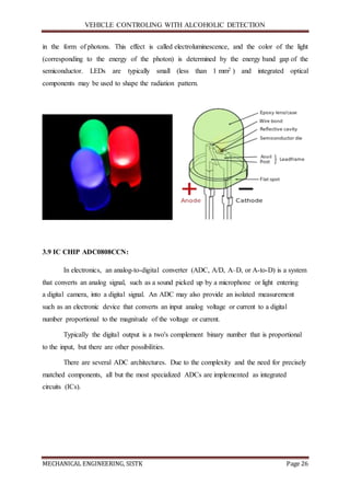 VEHICLE CONTROLING WITH ALCOHOLIC DETECTION
MECHANICAL ENGINEERING, SISTK Page 26
in the form of photons. This effect is called electroluminescence, and the color of the light
(corresponding to the energy of the photon) is determined by the energy band gap of the
semiconductor. LEDs are typically small (less than 1 mm2 ) and integrated optical
components may be used to shape the radiation pattern.
3.9 IC CHIP ADC0808CCN:
In electronics, an analog-to-digital converter (ADC, A/D, A–D, or A-to-D) is a system
that converts an analog signal, such as a sound picked up by a microphone or light entering
a digital camera, into a digital signal. An ADC may also provide an isolated measurement
such as an electronic device that converts an input analog voltage or current to a digital
number proportional to the magnitude of the voltage or current.
Typically the digital output is a two's complement binary number that is proportional
to the input, but there are other possibilities.
There are several ADC architectures. Due to the complexity and the need for precisely
matched components, all but the most specialized ADCs are implemented as integrated
circuits (ICs).
 