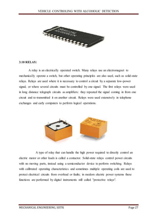 VEHICLE CONTROLING WITH ALCOHOLIC DETECTION
MECHANICAL ENGINEERING, SISTK Page 27
3.10 RELAY:
A relay is an electrically operated switch. Many relays use an electromagnet to
mechanically operate a switch, but other operating principles are also used, such as solid-state
relays. Relays are used where it is necessary to control a circuit by a separate low-power
signal, or where several circuits must be controlled by one signal. The first relays were used
in long distance telegraph circuits as amplifiers: they repeated the signal coming in from one
circuit and re-transmitted it on another circuit. Relays were used extensively in telephone
exchanges and early computers to perform logical operations.
A type of relay that can handle the high power required to directly control an
electric motor or other loads is called a contactor. Solid-state relays control power circuits
with no moving parts, instead using a semiconductor device to perform switching. Relays
with calibrated operating characteristics and sometimes multiple operating coils are used to
protect electrical circuits from overload or faults; in modern electric power systems these
functions are performed by digital instruments still called "protective relays".
 