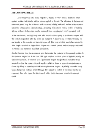VEHICLE CONTROLING WITH ALCOHOLIC DETECTION
MECHANICAL ENGINEERING, SISTK Page 28
3.11 LATCHING RELAY:
A latching relay (also called "impulse", "keep", or "stay" relays) maintains either
contact position indefinitely without power applied to the coil. The advantage is that one coil
consumes power only for an instant while the relay is being switched, and the relay contacts
retain this setting across a power outage. A latching relay allows remote control of building
lighting without the hum that may be produced from a continuously (AC) energized coil.
In one mechanism, two opposing coils with an over-center spring or permanent magnet hold
the contacts in position after the coil is de-energized. A pulse to one coil turns the relay on
and a pulse to the opposite coil turns the relay off. This type is widely used where control is
from simple switches or single-ended outputs of a control system, and such relays are found
in avionics and numerous industrial applications.
Another latching type has a remanent core that retains the contacts in the operated position by
the remanent magnetism in the core. This type requires a current pulse of opposite polarity to
release the contacts. A variation uses a permanent magnet that produces part of the force
required to close the contact; the coil supplies sufficient force to move the contact open or
closed by aiding or opposing the field of the permanent magnet. A polarity controlled relay
needs changeover switches or an H bridge drive circuit to control it. The relay may be less
expensive than other types, but this is partly offset by the increased costs in the external
circuit.
 