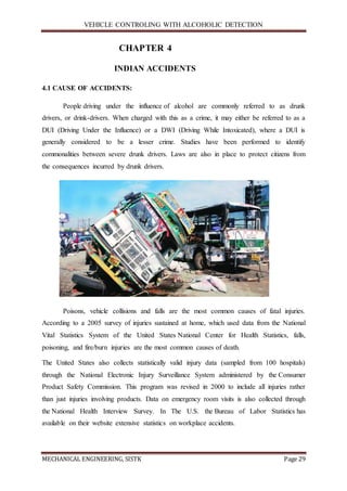 VEHICLE CONTROLING WITH ALCOHOLIC DETECTION
MECHANICAL ENGINEERING, SISTK Page 29
CHAPTER 4
INDIAN ACCIDENTS
4.1 CAUSE OF ACCIDENTS:
People driving under the influence of alcohol are commonly referred to as drunk
drivers, or drink-drivers. When charged with this as a crime, it may either be referred to as a
DUI (Driving Under the Influence) or a DWI (Driving While Intoxicated), where a DUI is
generally considered to be a lesser crime. Studies have been performed to identify
commonalities between severe drunk drivers. Laws are also in place to protect citizens from
the consequences incurred by drunk drivers.
Poisons, vehicle collisions and falls are the most common causes of fatal injuries.
According to a 2005 survey of injuries sustained at home, which used data from the National
Vital Statistics System of the United States National Center for Health Statistics, falls,
poisoning, and fire/burn injuries are the most common causes of death.
The United States also collects statistically valid injury data (sampled from 100 hospitals)
through the National Electronic Injury Surveillance System administered by the Consumer
Product Safety Commission. This program was revised in 2000 to include all injuries rather
than just injuries involving products. Data on emergency room visits is also collected through
the National Health Interview Survey. In The U.S. the Bureau of Labor Statistics has
available on their website extensive statistics on workplace accidents.
 