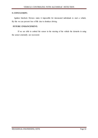 VEHICLE CONTROLING WITH ALCOHOLIC DETECTION
MECHANICAL ENGINEERING, SISTK Page 32
5. CONCLUSION:
Ignition Interlock Devices make it impossible for intoxicated individuals to start a vehicle.
By this we can prevent loss of life due to drunken driving.
FUTURE ENHANCEMENT:
If we are able to embed the sensor in the steering of the vehicle the demerits in using
the sensor externally are recovered.
 